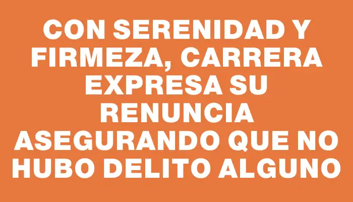 Con serenidad y firmeza, Carrera expresa su renuncia asegurando que no hubo delito alguno