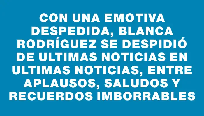 Con una emotiva despedida, Blanca Rodríguez se despidió de Ultimas Noticias en Ultimas Noticias, entre aplausos, saludos y recuerdos imborrables