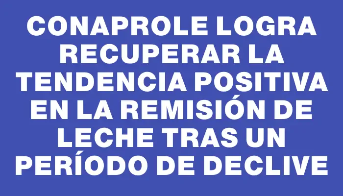 Conaprole logra recuperar la tendencia positiva en la remisión de leche tras un período de declive