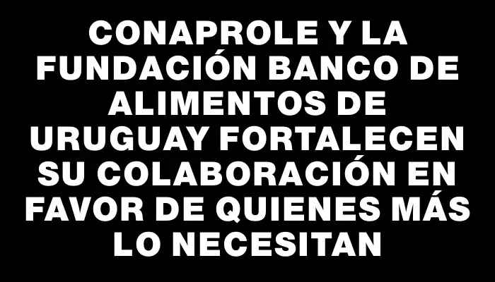 Conaprole y la Fundación Banco de Alimentos de Uruguay fortalecen su colaboración en favor de quienes más lo necesitan