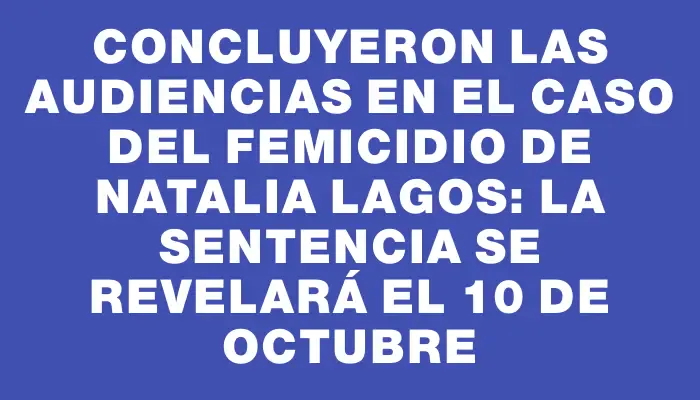 Concluyeron las audiencias en el caso del femicidio de Natalia Lagos: la sentencia se revelará el 10 de octubre