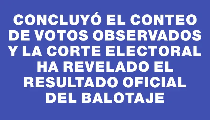 Concluyó el conteo de votos observados y la Corte Electoral ha revelado el resultado oficial del balotaje