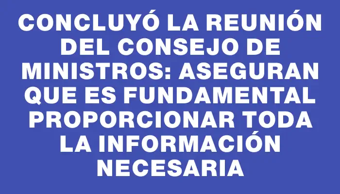 Concluyó la reunión del Consejo de Ministros: Aseguran que es fundamental proporcionar toda la información necesaria