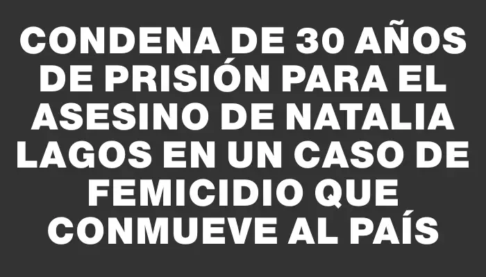 Condena de 30 años de prisión para el asesino de Natalia Lagos en un caso de femicidio que conmueve al país