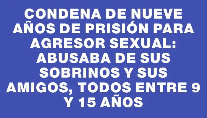 Condena de nueve años de prisión para agresor sexual: abusaba de sus sobrinos y sus amigos, todos entre 9 y 15 años