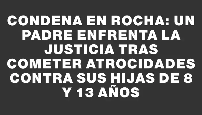 Condena en Rocha: Un padre enfrenta la justicia tras cometer atrocidades contra sus hijas de 8 y 13 años