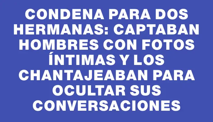 Condena para dos hermanas: captaban hombres con fotos íntimas y los chantajeaban para ocultar sus conversaciones