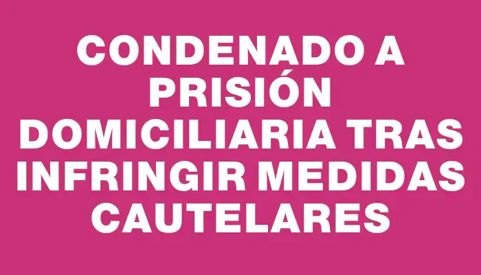 Condenado a prisión domiciliaria tras infringir medidas cautelares