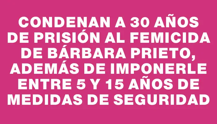 Condenan a 30 años de prisión al femicida de Bárbara Prieto, además de imponerle entre 5 y 15 años de medidas de seguridad