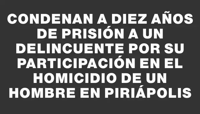 Condenan a diez años de prisión a un delincuente por su participación en el homicidio de un hombre en Piriápolis