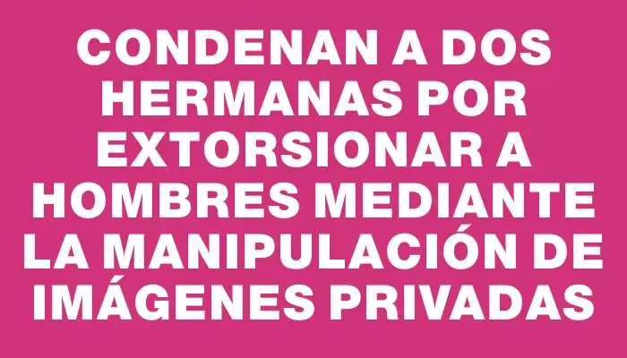 Condenan a dos hermanas por extorsionar a hombres mediante la manipulación de imágenes privadas