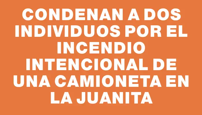 Condenan a dos individuos por el incendio intencional de una camioneta en La Juanita