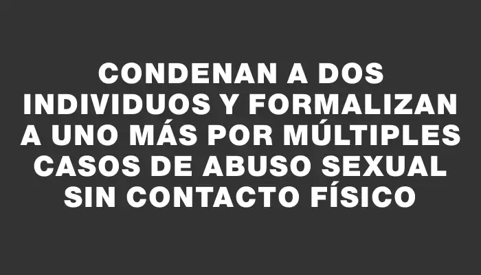 Condenan a dos individuos y formalizan a uno más por múltiples casos de abuso sexual sin contacto físico