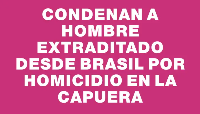 Condenan a hombre extraditado desde Brasil por homicidio en La Capuera