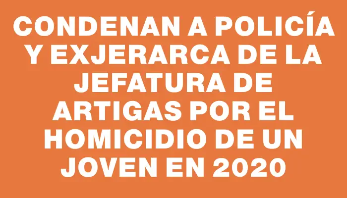 Condenan a policía y exjerarca de la Jefatura de Artigas por el homicidio de un joven en 2020