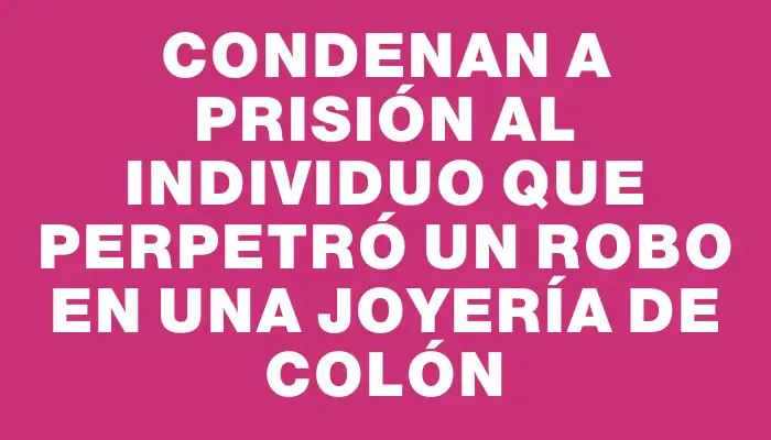 Condenan a prisión al individuo que perpetró un robo en una joyería de Colón