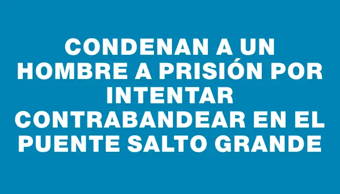 Condenan a un hombre a prisión por intentar contrabandear en el puente Salto Grande