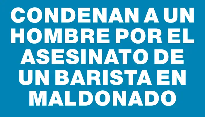 Condenan a un hombre por el asesinato de un barista en Maldonado