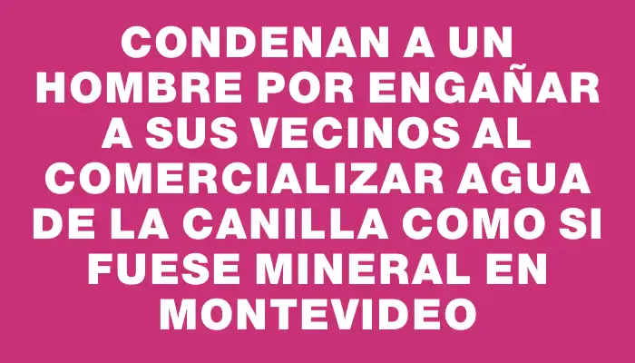 Condenan a un hombre por engañar a sus vecinos al comercializar agua de la canilla como si fuese mineral en Montevideo