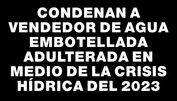 Condenan a vendedor de agua embotellada adulterada en medio de la crisis hídrica del 2023