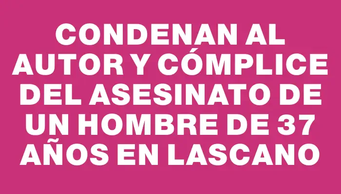 Condenan al autor y cómplice del asesinato de un hombre de 37 años en Lascano