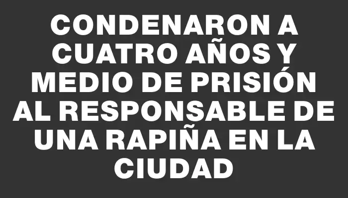 Condenaron a cuatro años y medio de prisión al responsable de una rapiña en la ciudad