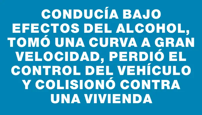 Conducía bajo efectos del alcohol, tomó una curva a gran velocidad, perdió el control del vehículo y colisionó contra una vivienda