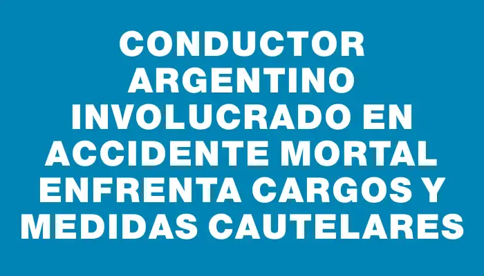 Conductor argentino involucrado en accidente mortal enfrenta cargos y medidas cautelares