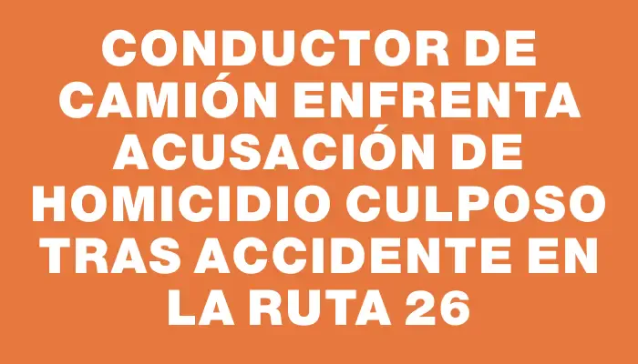 Conductor de camión enfrenta acusación de homicidio culposo tras accidente en la ruta 26