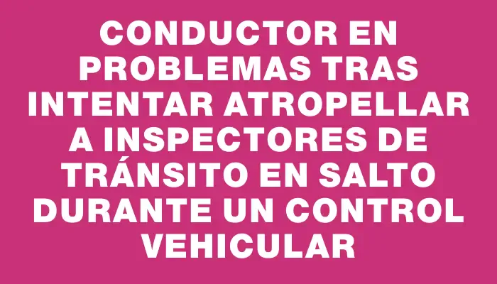 Conductor en problemas tras intentar atropellar a inspectores de tránsito en Salto durante un control vehicular