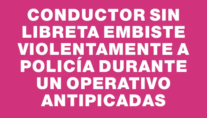 Conductor sin libreta embiste violentamente a policía durante un operativo antipicadas