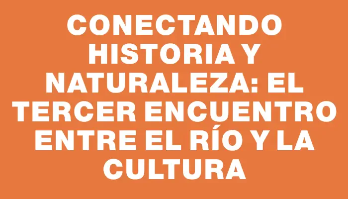 Conectando Historia y Naturaleza: El Tercer Encuentro entre el Río y la Cultura