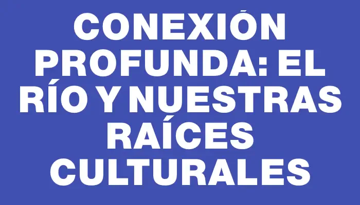 Conexión Profunda: El Río y Nuestras Raíces Culturales