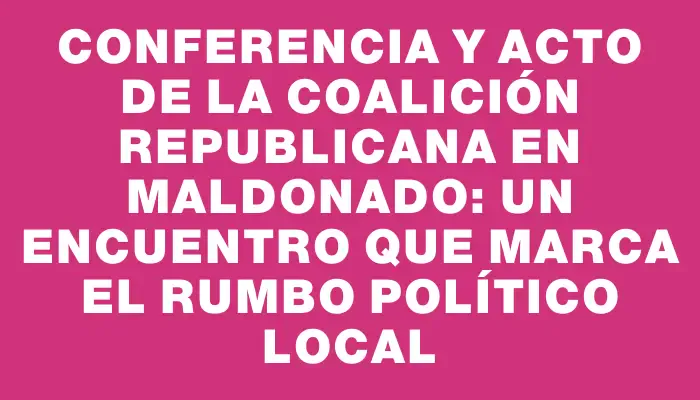 Conferencia y acto de la Coalición Republicana en Maldonado: un encuentro que marca el rumbo político local