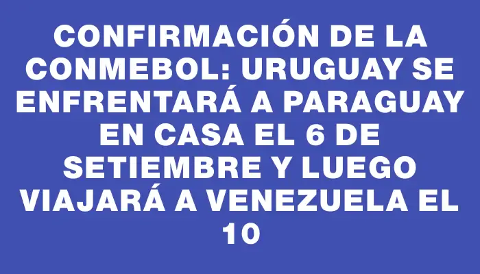 Confirmación de la Conmebol: Uruguay se enfrentará a Paraguay en casa el 6 de setiembre y luego viajará a Venezuela el 10