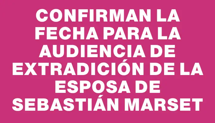 Confirman la fecha para la audiencia de extradición de la esposa de Sebastián Marset