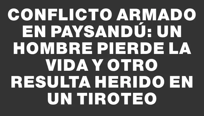 Conflicto armado en Paysandú: un hombre pierde la vida y otro resulta herido en un tiroteo