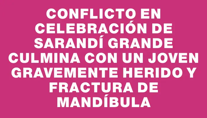 Conflicto en celebración de Sarandí Grande culmina con un joven gravemente herido y fractura de mandíbula