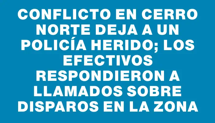 Conflicto en Cerro Norte deja a un policía herido; los efectivos respondieron a llamados sobre disparos en la zona