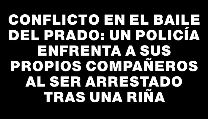 Conflicto en el baile del Prado: un policía enfrenta a sus propios compañeros al ser arrestado tras una riña