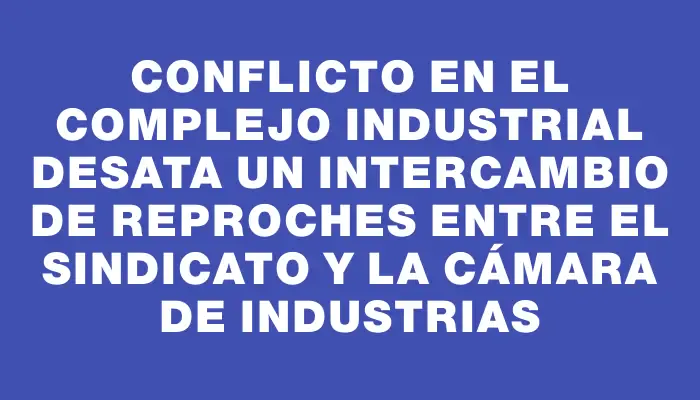 Conflicto en el complejo industrial desata un intercambio de reproches entre el sindicato y la Cámara de Industrias