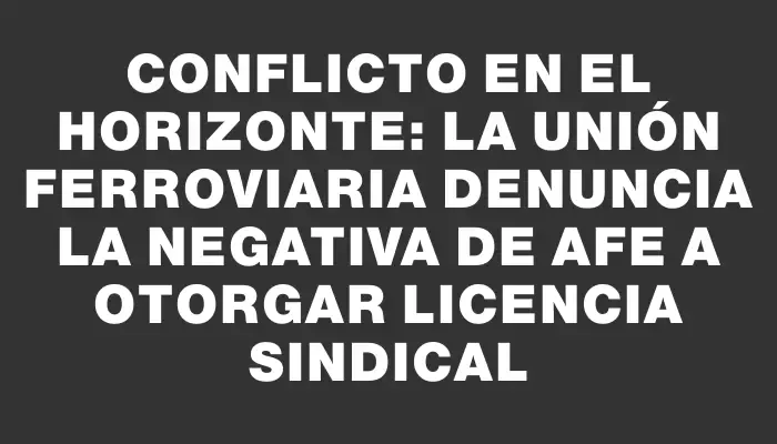 Conflicto en el horizonte: La Unión Ferroviaria denuncia la negativa de Afe a otorgar licencia sindical