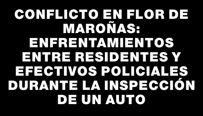 Conflicto en Flor de Maroñas: enfrentamientos entre residentes y efectivos policiales durante la inspección de un auto