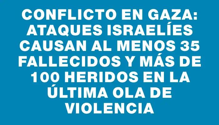 Conflicto en Gaza: ataques israelíes causan al menos 35 fallecidos y más de 100 heridos en la última ola de violencia