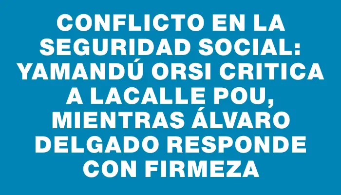 Conflicto en la Seguridad Social: Yamandú Orsi critica a Lacalle Pou, mientras Álvaro Delgado responde con firmeza