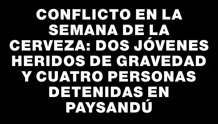 Conflicto en la Semana de la Cerveza: dos jóvenes heridos de gravedad y cuatro personas detenidas en Paysandú