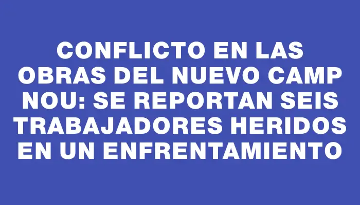 Conflicto en las obras del nuevo Camp Nou: se reportan seis trabajadores heridos en un enfrentamiento