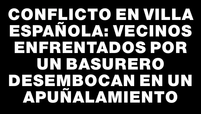 Conflicto en Villa Española: Vecinos enfrentados por un basurero desembocan en un apuñalamiento
