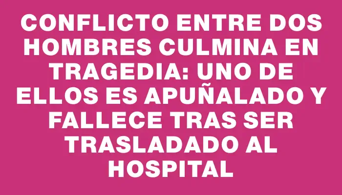 Conflicto entre dos hombres culmina en tragedia: uno de ellos es apuñalado y fallece tras ser trasladado al hospital