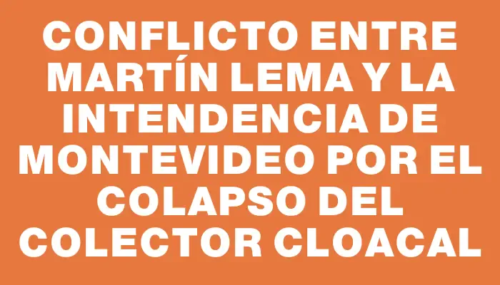 Conflicto entre Martín Lema y la Intendencia de Montevideo por el colapso del colector cloacal